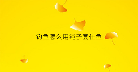 钓鱼怎么用绳子套住鱼(钓鱼绳子怎么打结)