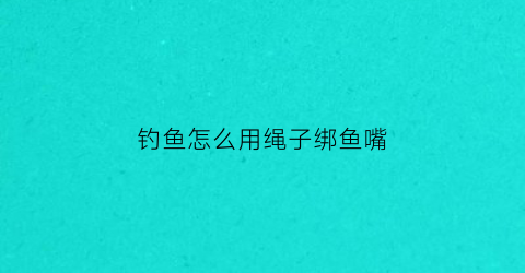 钓鱼怎么用绳子绑鱼嘴(钓鱼怎么用绳子绑鱼嘴视频)