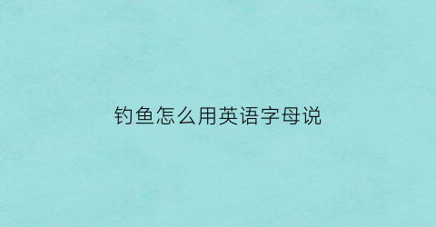 “钓鱼怎么用英语字母说(钓鱼怎么用英语字母说呢)