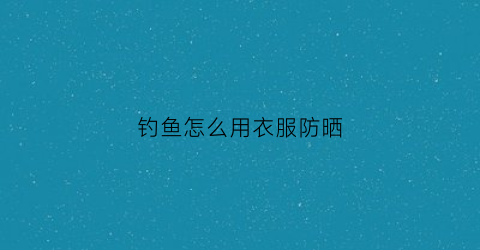 钓鱼怎么用衣服防晒(钓鱼专用防晒服)