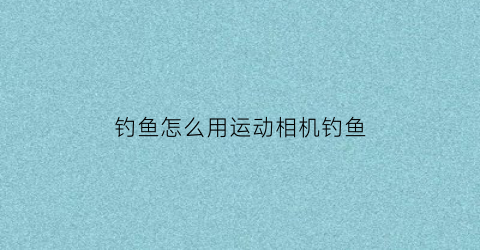钓鱼怎么用运动相机钓鱼(钓鱼运动相机装在什么位置)