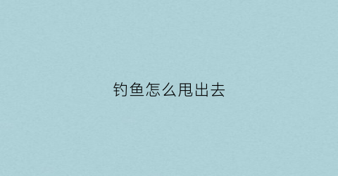 钓鱼怎么甩出去(钓鱼甩出去立马拉杆是什么方法)