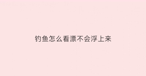 “钓鱼怎么看漂不会浮上来(钓鱼怎么样看鱼漂视频)