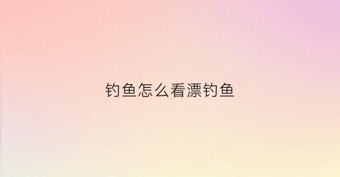 钓鱼怎么看漂钓鱼(钓鱼怎么看漂钓鱼好不好)
