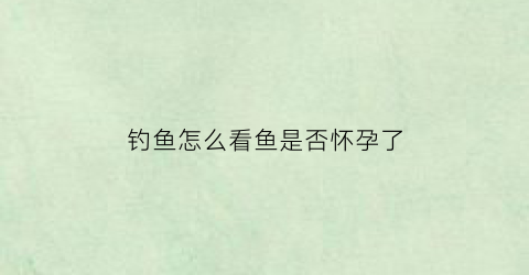 钓鱼怎么看鱼是否怀孕了(钓鱼时怎么判断有没有大鱼)