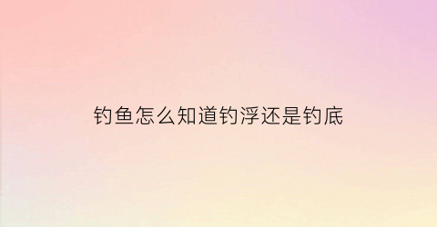 “钓鱼怎么知道钓浮还是钓底(怎样判断钓底还是钓浮)