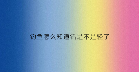 钓鱼怎么知道铅是不是轻了(钓鱼如何确定铅皮重了)