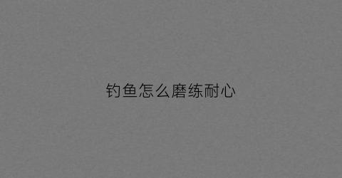 钓鱼怎么磨练耐心(钓鱼磨练耐心的说说简短)