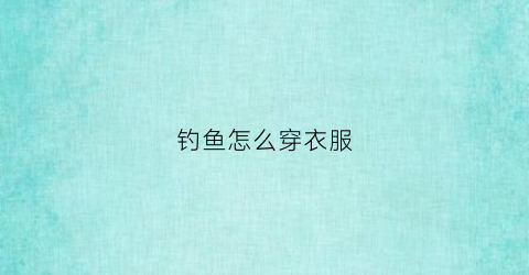 钓鱼怎么穿衣服(钓鱼怎么穿衣服视频)