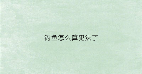 钓鱼怎么算犯法了(钓鱼犯什么法)