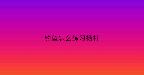 钓鱼怎么练习扬杆(钓鱼杨杆动作视频)