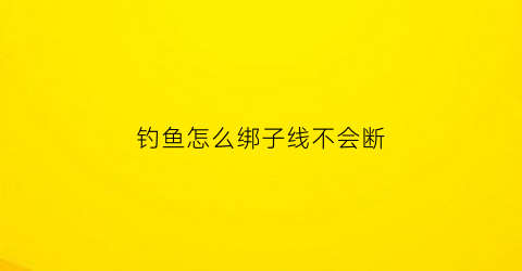 钓鱼怎么绑子线不会断(怎样绑子线钓)