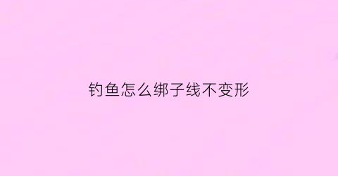 钓鱼怎么绑子线不变形(怎样绑子线钓)