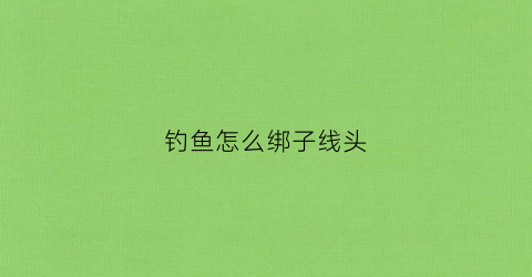 钓鱼怎么绑子线头(钓鱼怎么绑子线头视频)