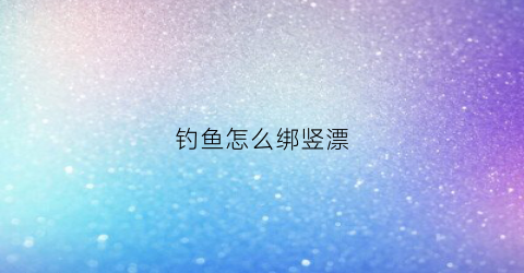 钓鱼怎么绑竖漂(竖漂怎么绑在鱼线上)