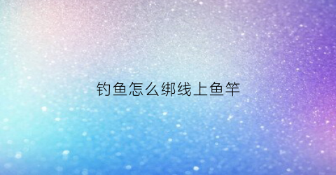 钓鱼怎么绑线上鱼竿(钓鱼怎么绑线上鱼竿图解)