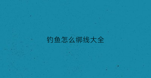 钓鱼怎么绑线大全(钓鱼怎么绑钩绑线)