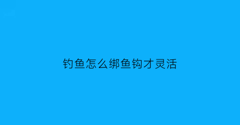 钓鱼怎么绑鱼钩才灵活(钓鱼怎样绑钩)