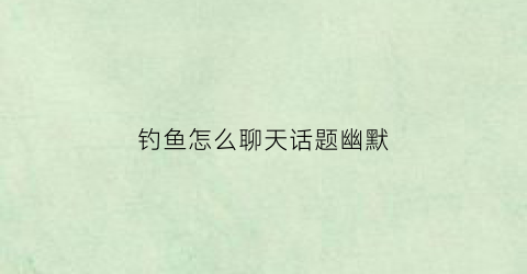 钓鱼怎么聊天话题幽默(钓鱼调侃的话)