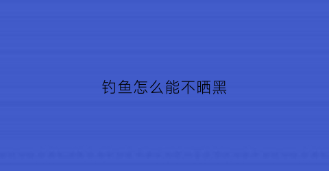 钓鱼怎么能不晒黑(钓鱼怎么能不晒黑呢)