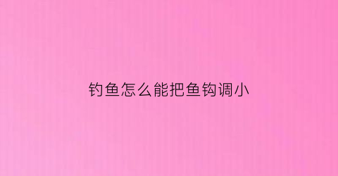 钓鱼怎么能把鱼钩调小(怎么调节鱼钩的深浅)