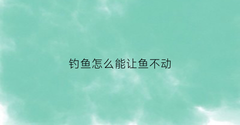 “钓鱼怎么能让鱼不动(如何让钓鱼人钓不到鱼)