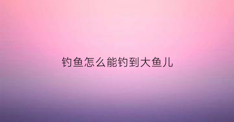 钓鱼怎么能钓到大鱼儿(怎么样钓到大鱼)