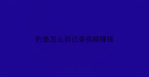 “钓鱼怎么自己录视频赚钱(钓鱼怎么自己录视频赚钱呢)