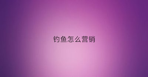 钓鱼怎么营销(钓鱼销售什么意思)