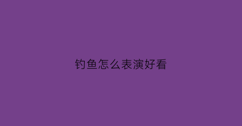 钓鱼怎么表演好看(钓鱼怎么表演好看一点)