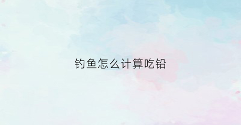 钓鱼怎么计算吃铅(钓鱼怎么确定铅的重量)