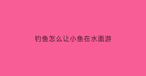 钓鱼怎么让小鱼在水面游(钓鱼怎么把小鱼赶走)