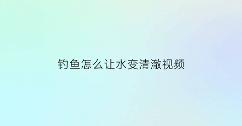 钓鱼怎么让水变清澈视频(钓鱼怎么调节水平)