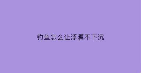 “钓鱼怎么让浮漂不下沉(怎样让浮漂下降缓慢钓行程)