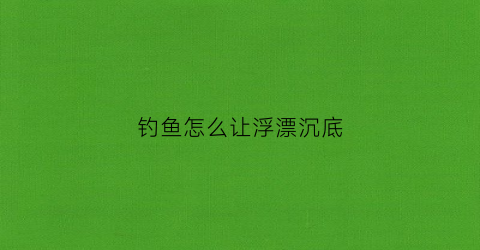 “钓鱼怎么让浮漂沉底(钓鱼怎样调浮漂鱼钩不沉底)