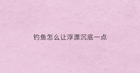 钓鱼怎么让浮漂沉底一点(怎么让浮漂下沉)