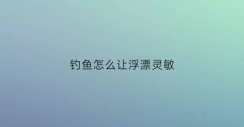 钓鱼怎么让浮漂灵敏(怎么调钓鱼漂灵敏)
