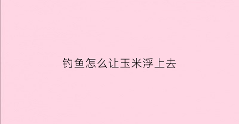 钓鱼怎么让玉米浮上去(玉米怎么才能钓到鱼)