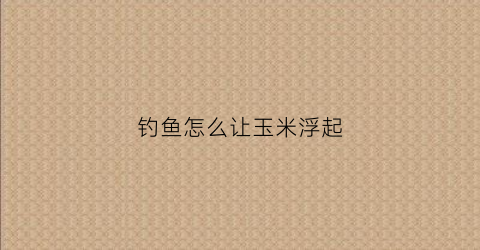 钓鱼怎么让玉米浮起(玉米怎样钓鱼)