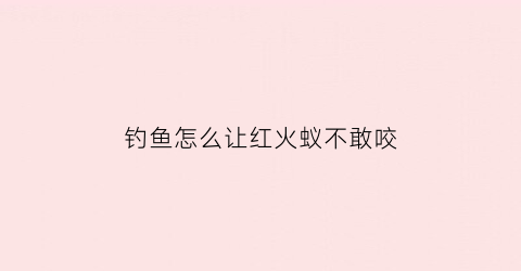 “钓鱼怎么让红火蚁不敢咬(如何让红火蚁不咬自己)