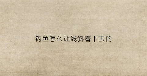 钓鱼怎么让线斜着下去的(怎么让钓鱼线不卷)