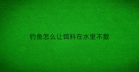 “钓鱼怎么让饵料在水里不散(钓鱼怎么让饵料在水里不散开视频)