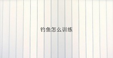 钓鱼怎么训练(钓鱼怎么训练技巧)