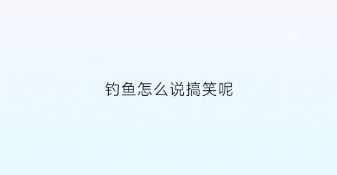 钓鱼怎么说搞笑呢(怎么幽默的说钓鱼)