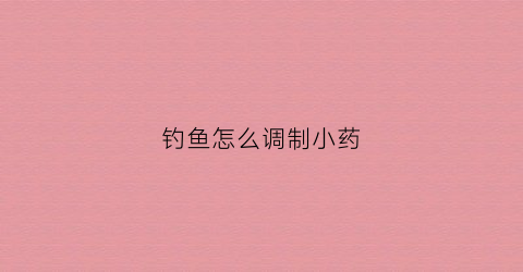 钓鱼怎么调制小药(如何调配钓鱼小药)