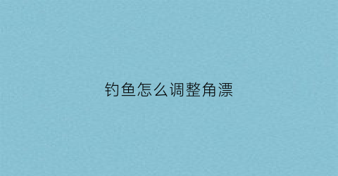 钓鱼怎么调整角漂(钓鱼怎么调节鱼漂)