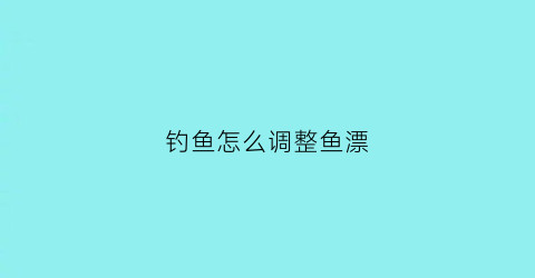 钓鱼怎么调整鱼漂(钓鱼怎么调整浮漂)