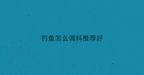 钓鱼怎么调料推荐好(如何调配钓鱼饵料)