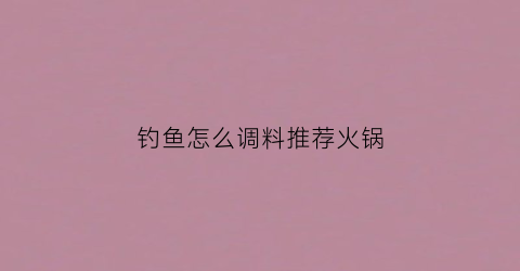 钓鱼怎么调料推荐火锅(鱼火锅小料怎么调)