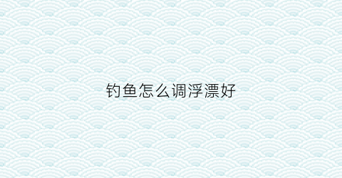 钓鱼怎么调浮漂好(钓鱼怎么调漂钓浮)